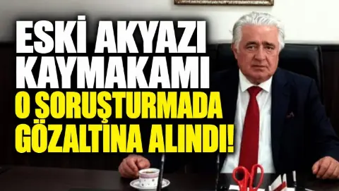 Eski Akyazı Kaymakamı o soruşturmada gözaltına alındı